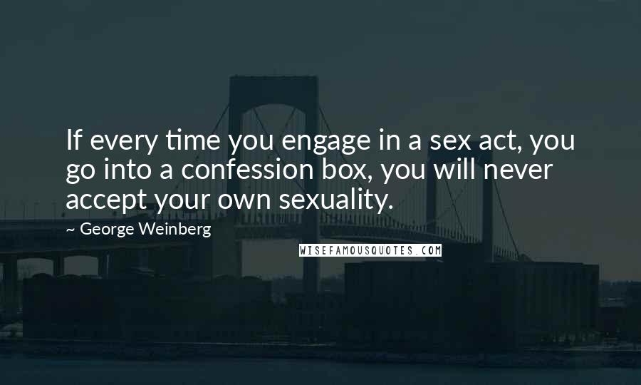 George Weinberg Quotes: If every time you engage in a sex act, you go into a confession box, you will never accept your own sexuality.