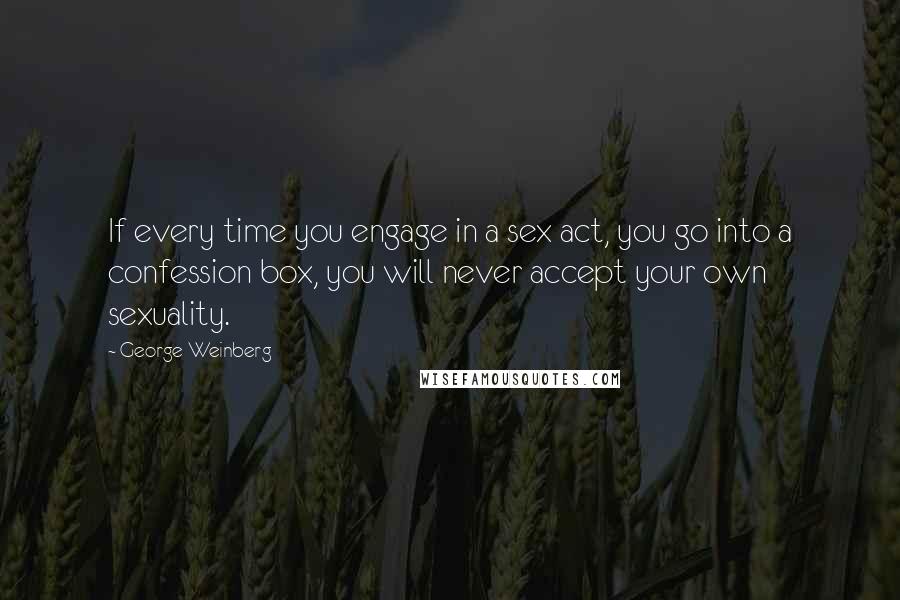 George Weinberg Quotes: If every time you engage in a sex act, you go into a confession box, you will never accept your own sexuality.