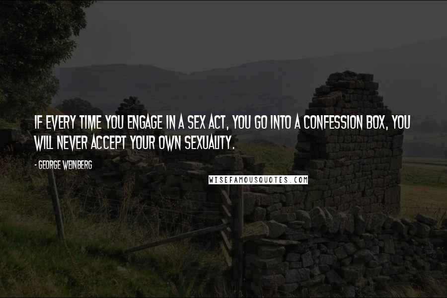 George Weinberg Quotes: If every time you engage in a sex act, you go into a confession box, you will never accept your own sexuality.