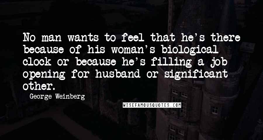 George Weinberg Quotes: No man wants to feel that he's there because of his woman's biological clock or because he's filling a job opening for husband or significant other.