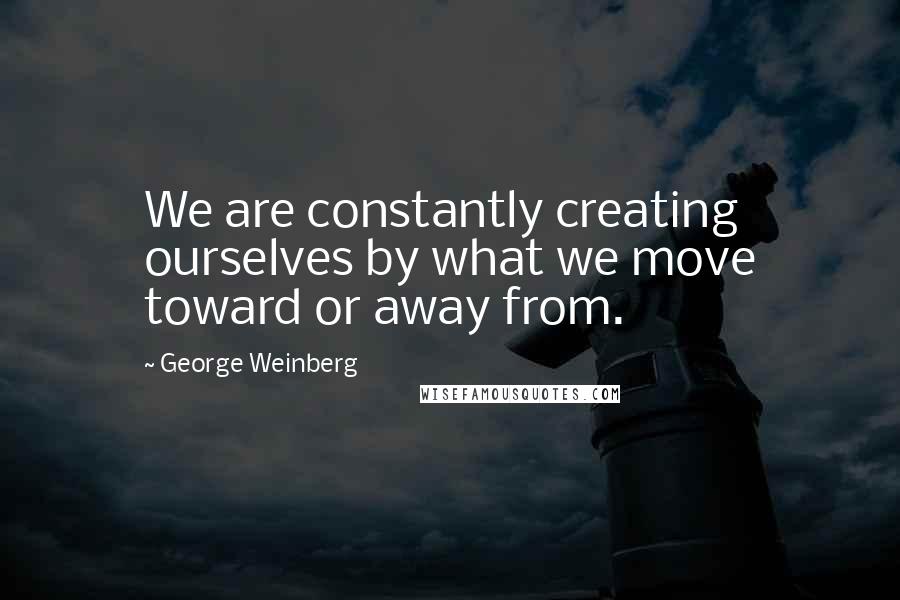 George Weinberg Quotes: We are constantly creating ourselves by what we move toward or away from.