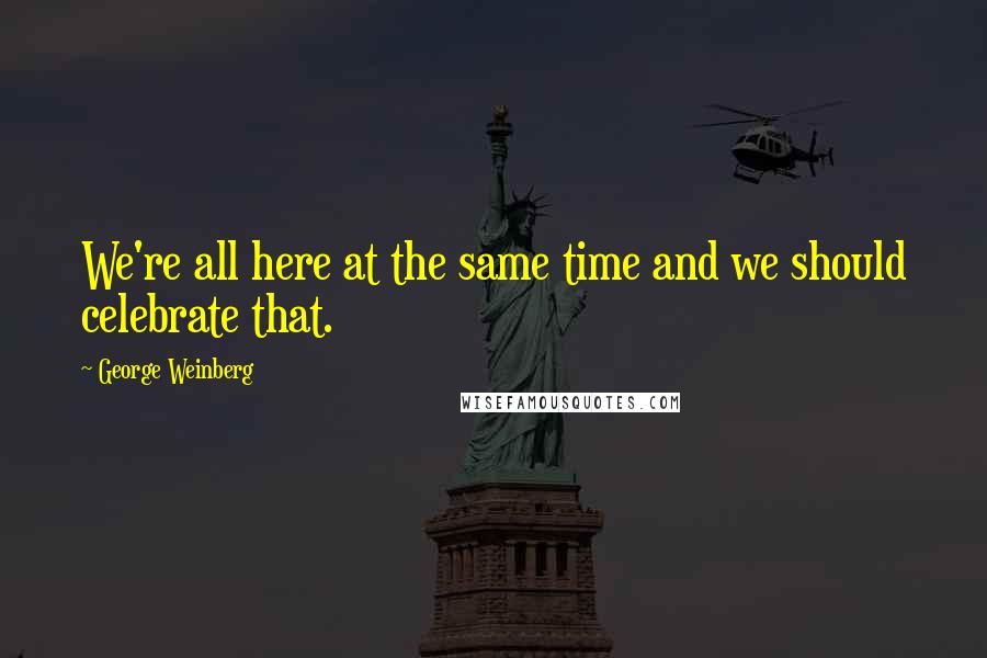 George Weinberg Quotes: We're all here at the same time and we should celebrate that.