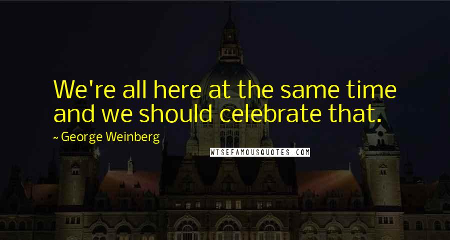 George Weinberg Quotes: We're all here at the same time and we should celebrate that.
