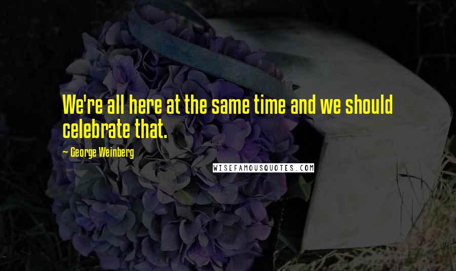 George Weinberg Quotes: We're all here at the same time and we should celebrate that.