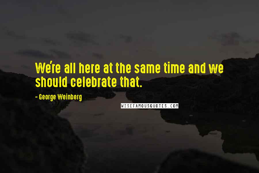 George Weinberg Quotes: We're all here at the same time and we should celebrate that.