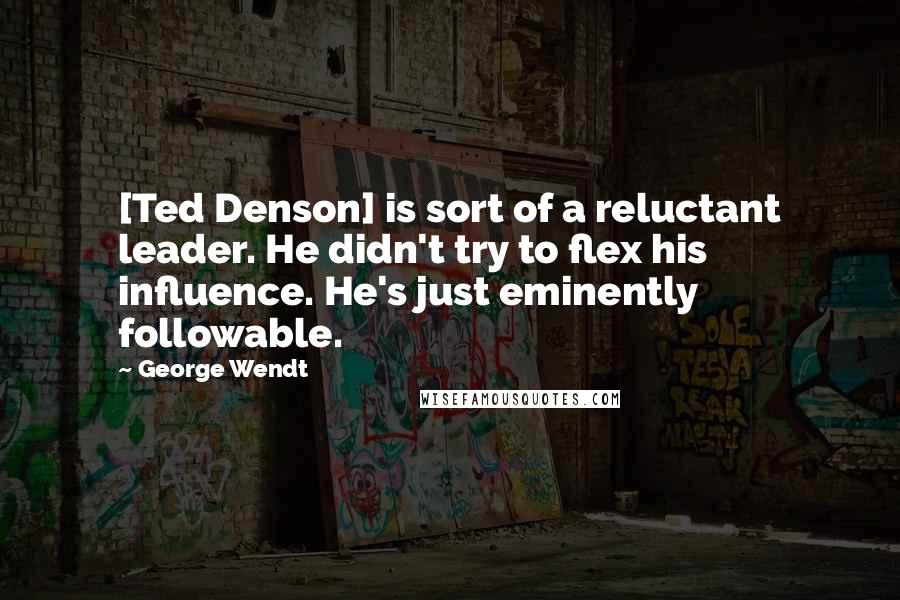 George Wendt Quotes: [Ted Denson] is sort of a reluctant leader. He didn't try to flex his influence. He's just eminently followable.