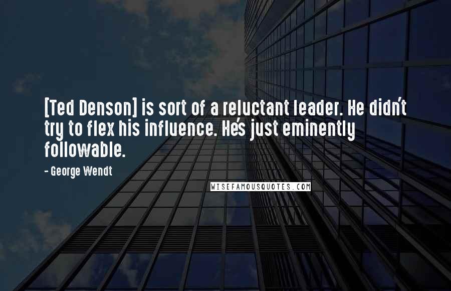 George Wendt Quotes: [Ted Denson] is sort of a reluctant leader. He didn't try to flex his influence. He's just eminently followable.
