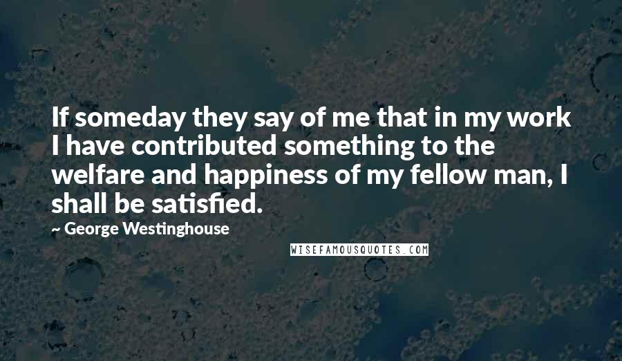 George Westinghouse Quotes: If someday they say of me that in my work I have contributed something to the welfare and happiness of my fellow man, I shall be satisfied.
