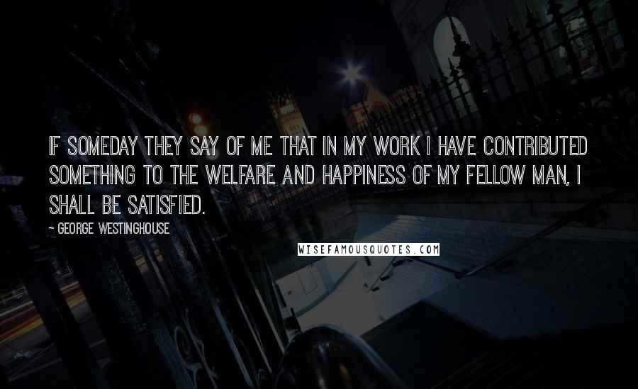 George Westinghouse Quotes: If someday they say of me that in my work I have contributed something to the welfare and happiness of my fellow man, I shall be satisfied.