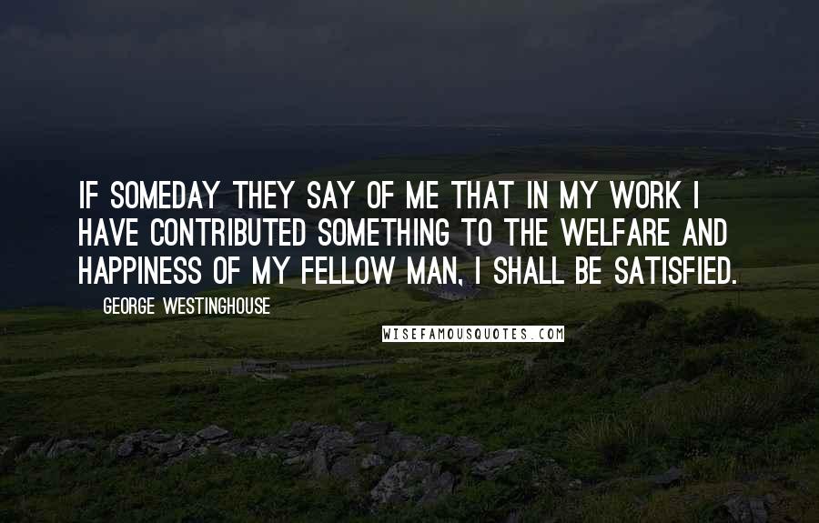 George Westinghouse Quotes: If someday they say of me that in my work I have contributed something to the welfare and happiness of my fellow man, I shall be satisfied.