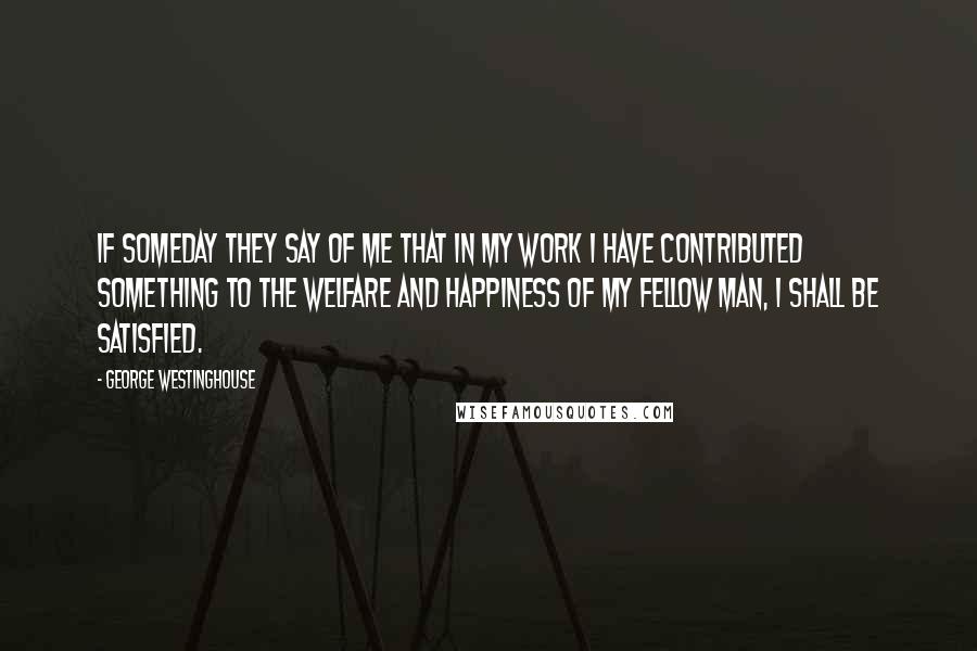 George Westinghouse Quotes: If someday they say of me that in my work I have contributed something to the welfare and happiness of my fellow man, I shall be satisfied.