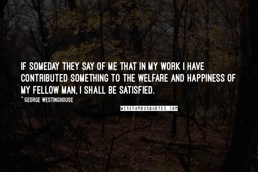 George Westinghouse Quotes: If someday they say of me that in my work I have contributed something to the welfare and happiness of my fellow man, I shall be satisfied.