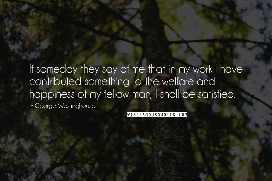 George Westinghouse Quotes: If someday they say of me that in my work I have contributed something to the welfare and happiness of my fellow man, I shall be satisfied.