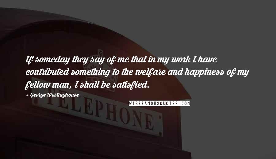 George Westinghouse Quotes: If someday they say of me that in my work I have contributed something to the welfare and happiness of my fellow man, I shall be satisfied.