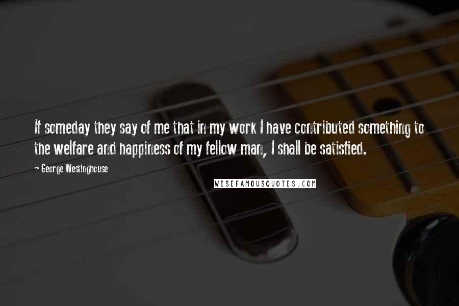 George Westinghouse Quotes: If someday they say of me that in my work I have contributed something to the welfare and happiness of my fellow man, I shall be satisfied.