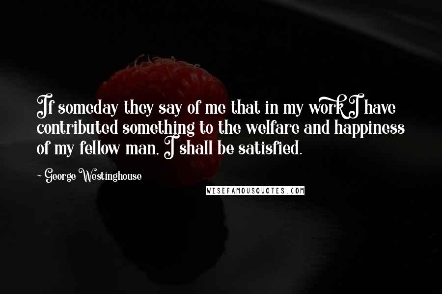 George Westinghouse Quotes: If someday they say of me that in my work I have contributed something to the welfare and happiness of my fellow man, I shall be satisfied.