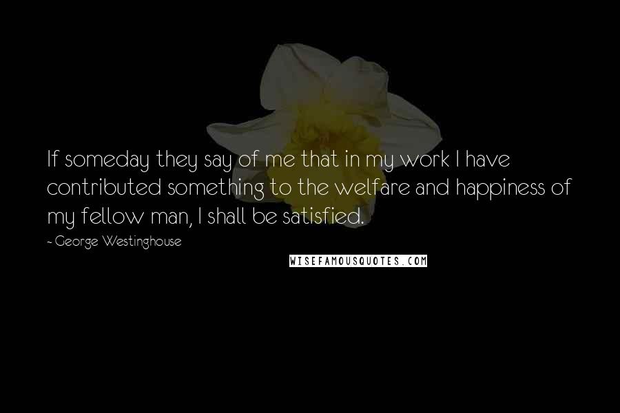 George Westinghouse Quotes: If someday they say of me that in my work I have contributed something to the welfare and happiness of my fellow man, I shall be satisfied.