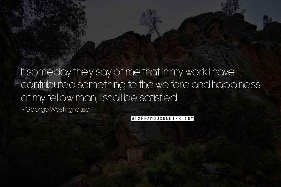 George Westinghouse Quotes: If someday they say of me that in my work I have contributed something to the welfare and happiness of my fellow man, I shall be satisfied.