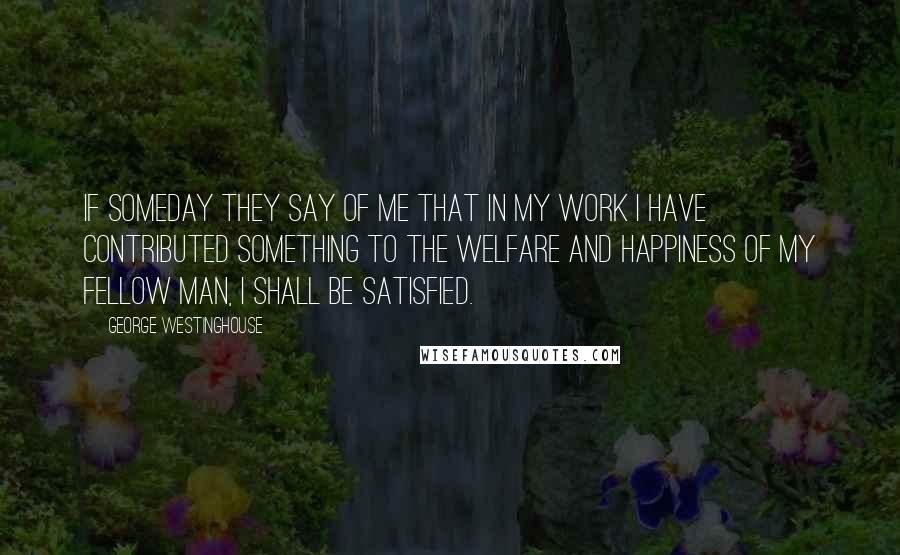 George Westinghouse Quotes: If someday they say of me that in my work I have contributed something to the welfare and happiness of my fellow man, I shall be satisfied.