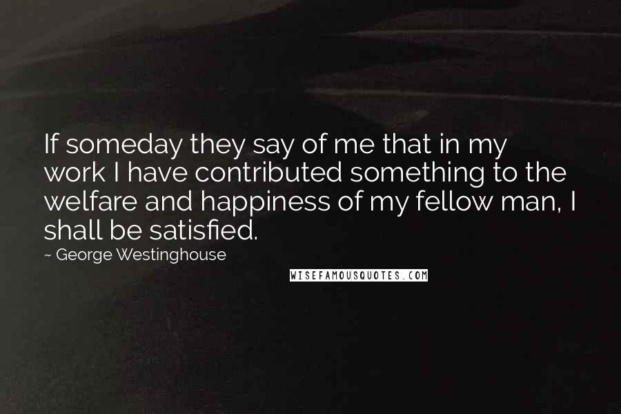 George Westinghouse Quotes: If someday they say of me that in my work I have contributed something to the welfare and happiness of my fellow man, I shall be satisfied.