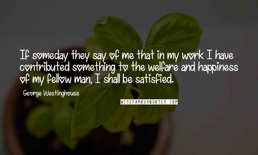 George Westinghouse Quotes: If someday they say of me that in my work I have contributed something to the welfare and happiness of my fellow man, I shall be satisfied.