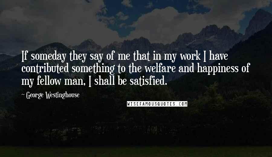 George Westinghouse Quotes: If someday they say of me that in my work I have contributed something to the welfare and happiness of my fellow man, I shall be satisfied.