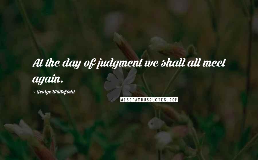 George Whitefield Quotes: At the day of judgment we shall all meet again.
