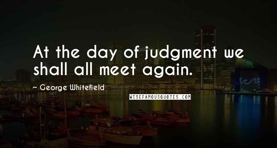 George Whitefield Quotes: At the day of judgment we shall all meet again.