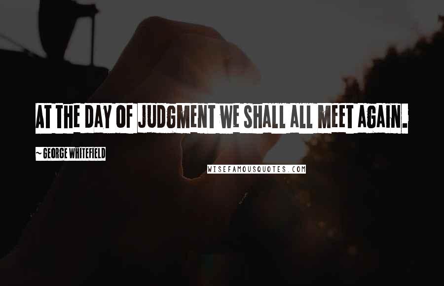 George Whitefield Quotes: At the day of judgment we shall all meet again.