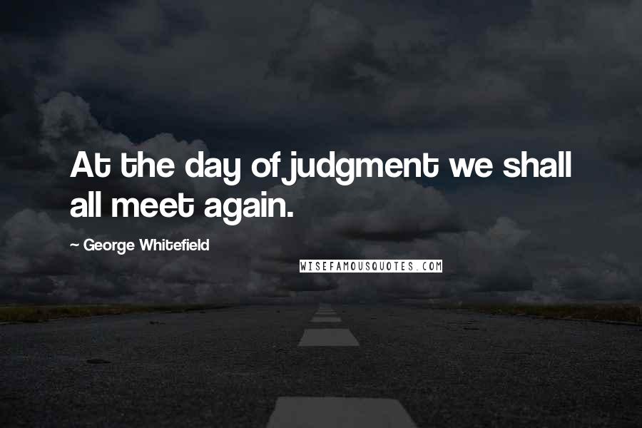 George Whitefield Quotes: At the day of judgment we shall all meet again.