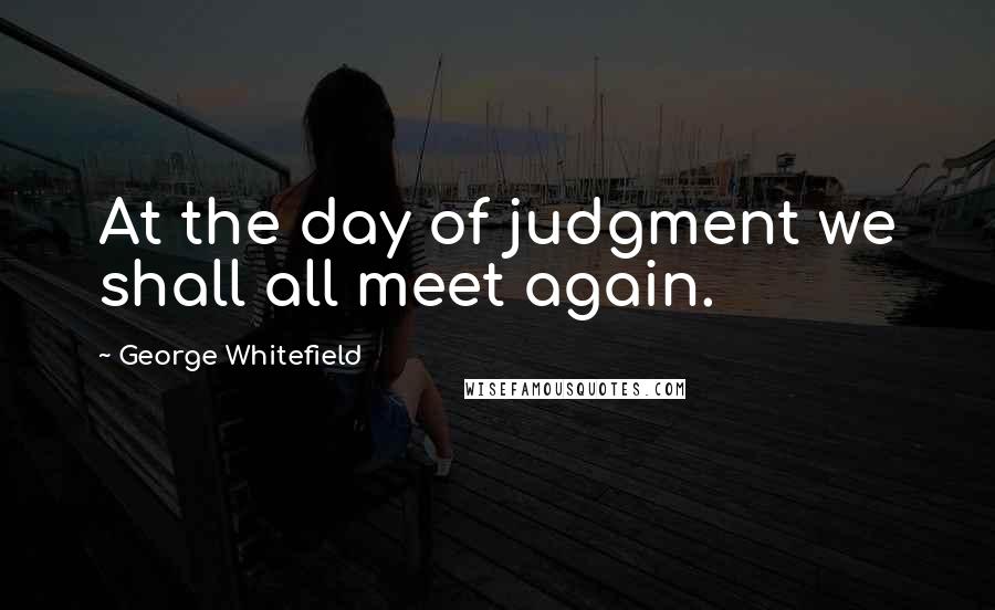 George Whitefield Quotes: At the day of judgment we shall all meet again.