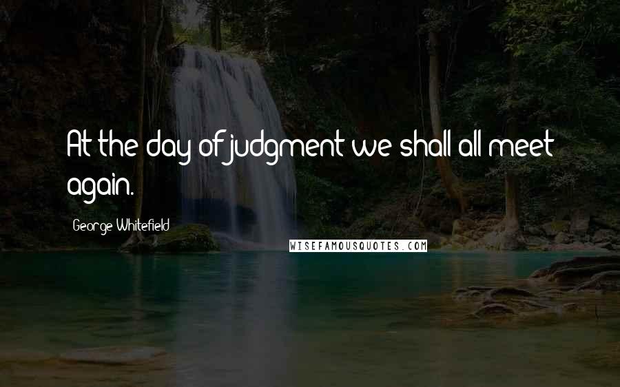 George Whitefield Quotes: At the day of judgment we shall all meet again.