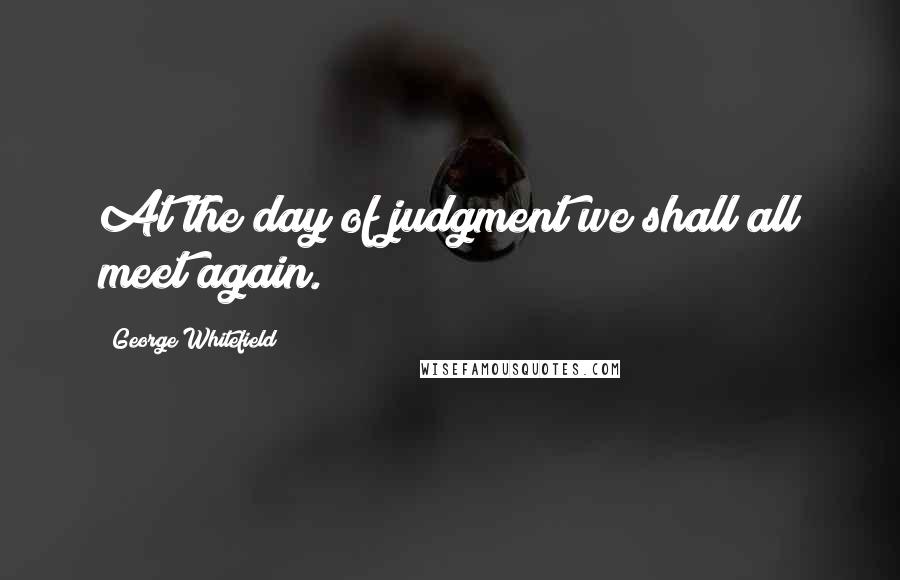 George Whitefield Quotes: At the day of judgment we shall all meet again.