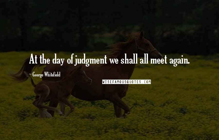 George Whitefield Quotes: At the day of judgment we shall all meet again.