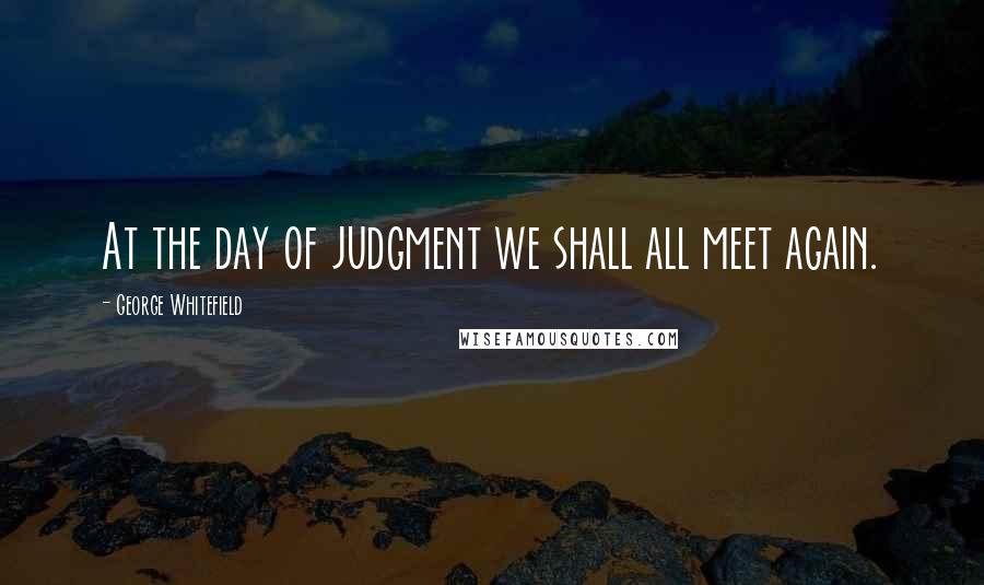 George Whitefield Quotes: At the day of judgment we shall all meet again.