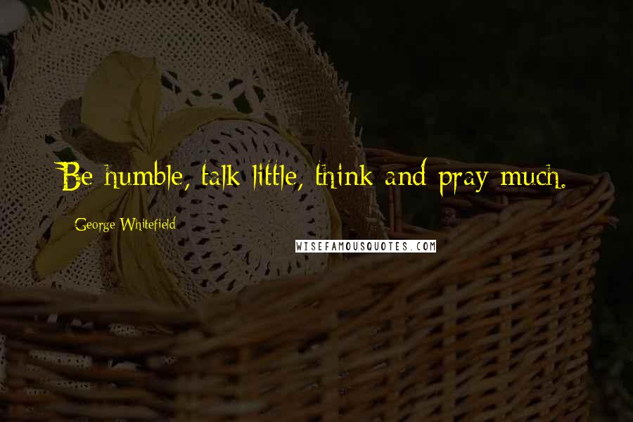 George Whitefield Quotes: Be humble, talk little, think and pray much.