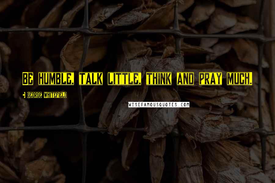 George Whitefield Quotes: Be humble, talk little, think and pray much.