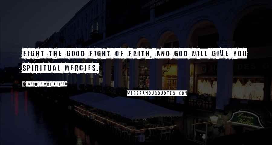 George Whitefield Quotes: Fight the good fight of faith, and God will give you spiritual mercies.