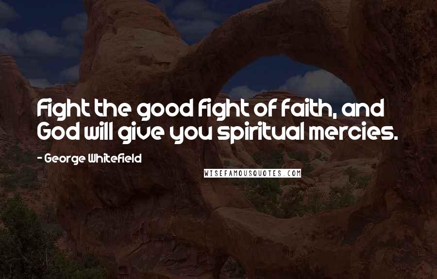 George Whitefield Quotes: Fight the good fight of faith, and God will give you spiritual mercies.