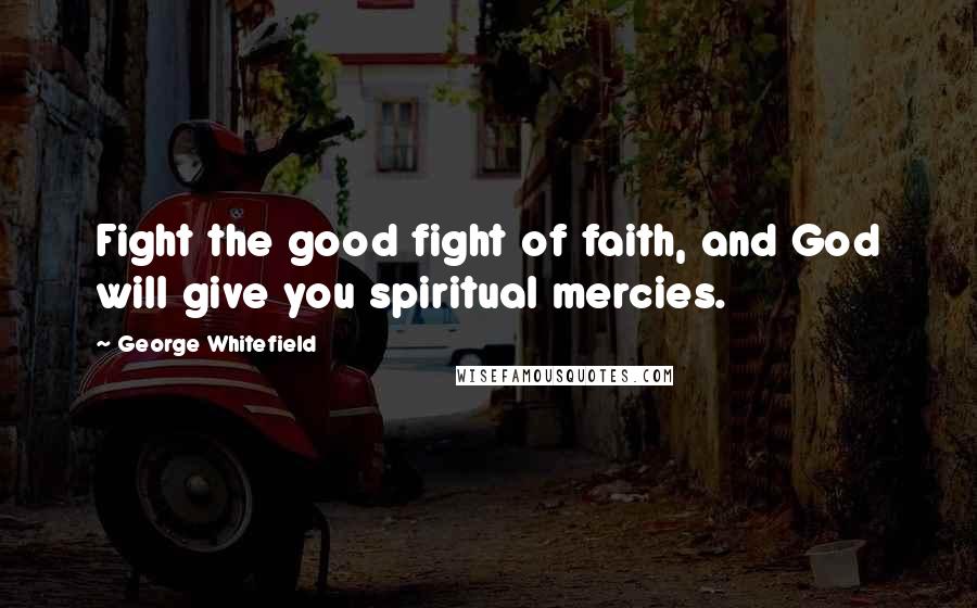 George Whitefield Quotes: Fight the good fight of faith, and God will give you spiritual mercies.