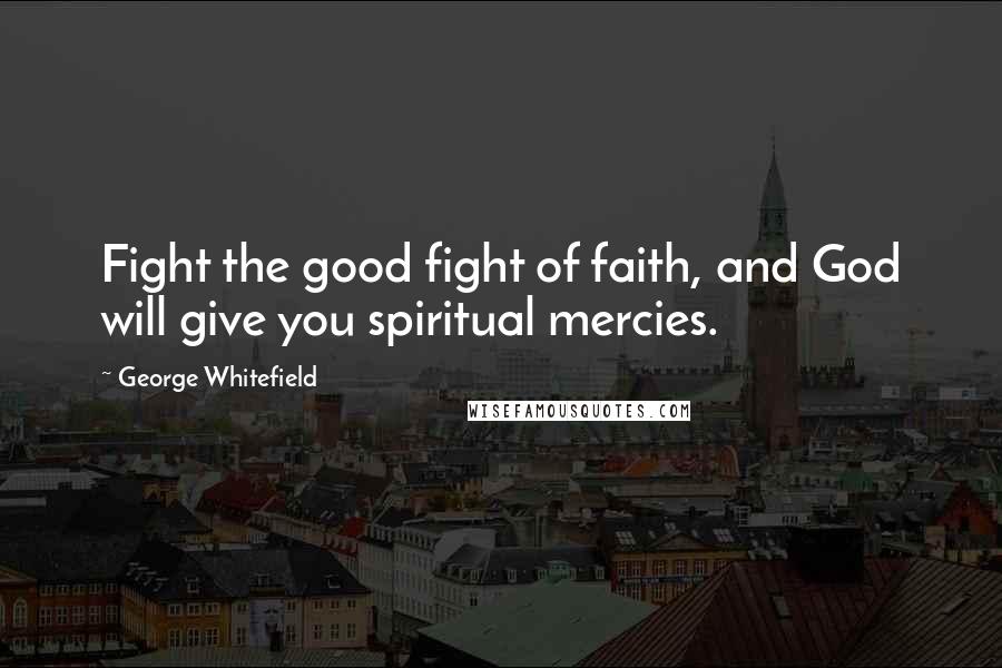 George Whitefield Quotes: Fight the good fight of faith, and God will give you spiritual mercies.