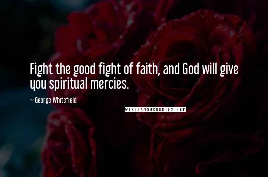 George Whitefield Quotes: Fight the good fight of faith, and God will give you spiritual mercies.