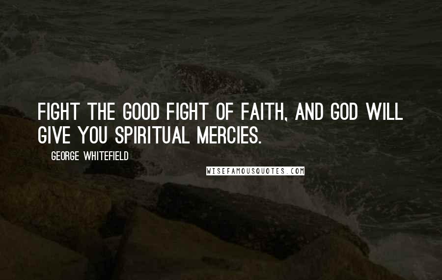 George Whitefield Quotes: Fight the good fight of faith, and God will give you spiritual mercies.