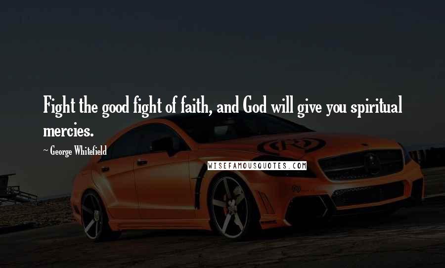 George Whitefield Quotes: Fight the good fight of faith, and God will give you spiritual mercies.