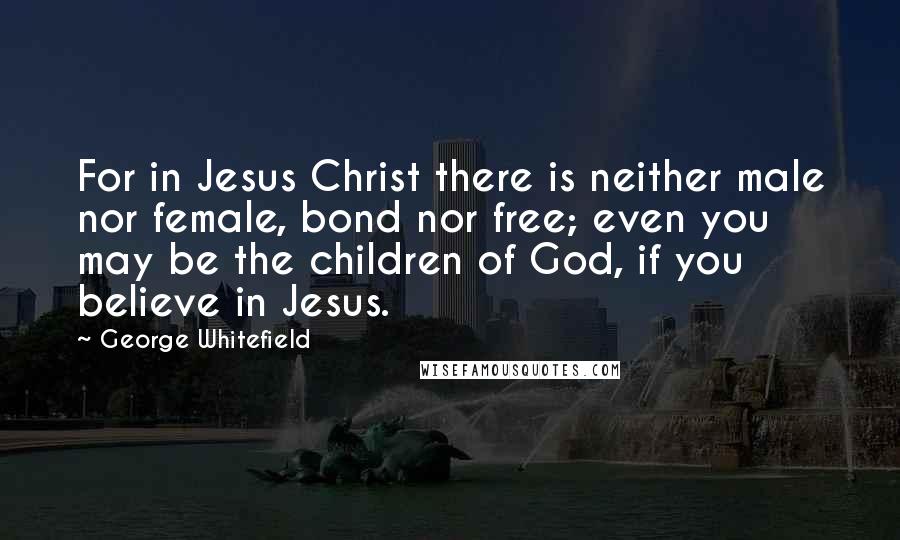 George Whitefield Quotes: For in Jesus Christ there is neither male nor female, bond nor free; even you may be the children of God, if you believe in Jesus.