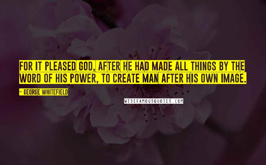 George Whitefield Quotes: For it pleased God, after he had made all things by the word of his power, to create man after his own image.