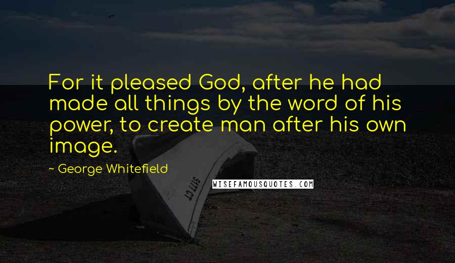 George Whitefield Quotes: For it pleased God, after he had made all things by the word of his power, to create man after his own image.