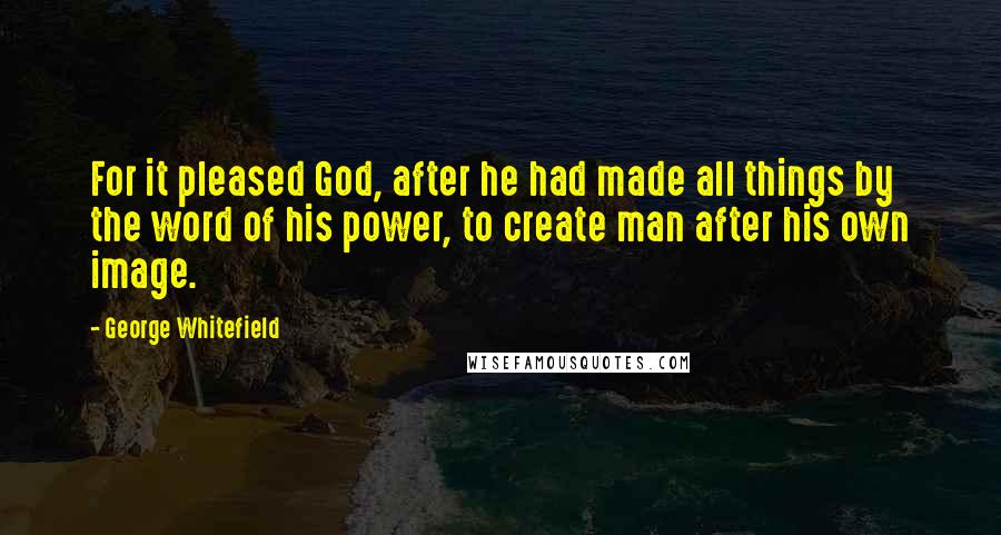 George Whitefield Quotes: For it pleased God, after he had made all things by the word of his power, to create man after his own image.