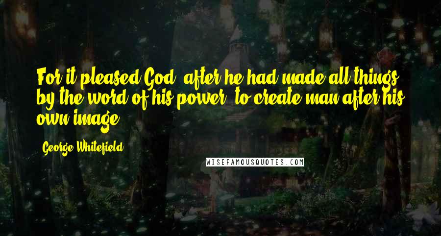 George Whitefield Quotes: For it pleased God, after he had made all things by the word of his power, to create man after his own image.