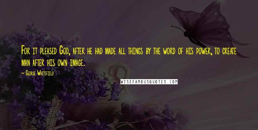 George Whitefield Quotes: For it pleased God, after he had made all things by the word of his power, to create man after his own image.